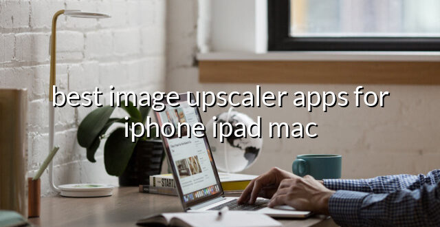 best image upscaler apps for iphone ipad mac