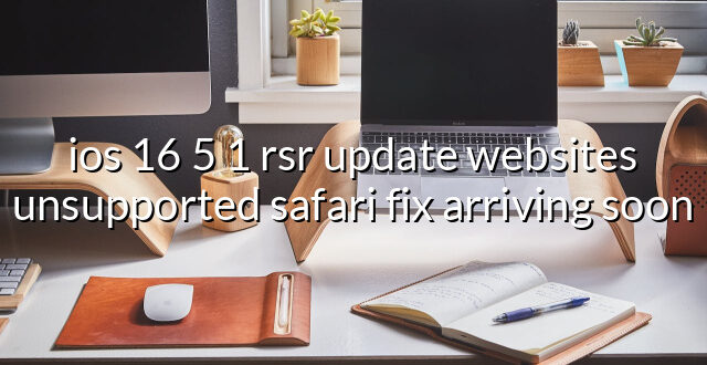 ios 16 5 1 rsr update websites unsupported safari fix arriving soon