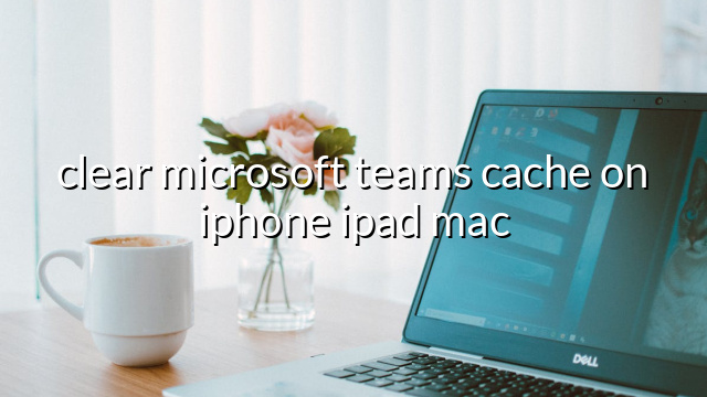 clear microsoft teams cache on iphone ipad mac