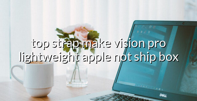 top strap make vision pro lightweight apple not ship box